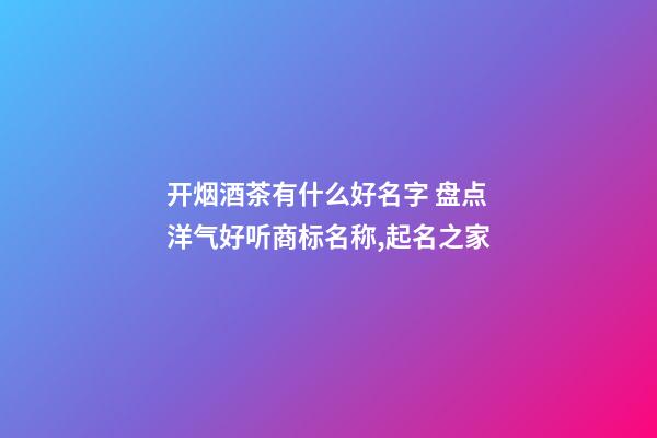 开烟酒茶有什么好名字 盘点洋气好听商标名称,起名之家